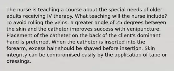 The nurse is teaching a course about the special needs of older adults receiving IV therapy. What teaching will the nurse include? To avoid rolling the veins, a greater angle of 25 degrees between the skin and the catheter improves success with venipuncture. Placement of the catheter on the back of the client's dominant hand is preferred. When the catheter is inserted into the forearm, excess hair should be shaved before insertion. Skin integrity can be compromised easily by the application of tape or dressings.