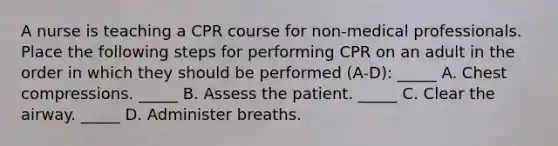 A nurse is teaching a CPR course for non-medical professionals. Place the following steps for performing CPR on an adult in the order in which they should be performed (A-D): _____ A. Chest compressions. _____ B. Assess the patient. _____ C. Clear the airway. _____ D. Administer breaths.