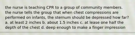 the nurse is teaching CPR to a group of community members. the nurse tells the group that when chest compressions are performed on infants, the sternum should be depressed how far? a. at least 2 inches b. about 1.5 inches c. at lease one half the depth of the chest d. deep enough to make a finger impression