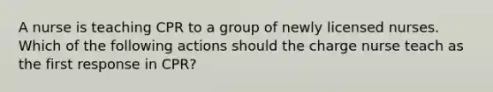 A nurse is teaching CPR to a group of newly licensed nurses. Which of the following actions should the charge nurse teach as the first response in CPR?