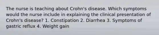 The nurse is teaching about Crohn's disease. Which symptoms would the nurse include in explaining the clinical presentation of Crohn's disease? 1. Constipation 2. Diarrhea 3. Symptoms of gastric reflux 4. Weight gain