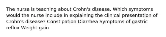 The nurse is teaching about Crohn's disease. Which symptoms would the nurse include in explaining the clinical presentation of Crohn's disease? Constipation Diarrhea Symptoms of gastric reflux Weight gain