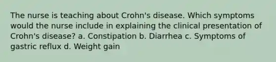 The nurse is teaching about Crohn's disease. Which symptoms would the nurse include in explaining the clinical presentation of Crohn's disease? a. Constipation b. Diarrhea c. Symptoms of gastric reflux d. Weight gain