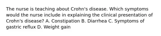 The nurse is teaching about Crohn's disease. Which symptoms would the nurse include in explaining the clinical presentation of Crohn's disease? A. Constipation B. Diarrhea C. Symptoms of gastric reflux D. Weight gain