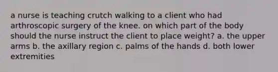 a nurse is teaching crutch walking to a client who had arthroscopic surgery of the knee. on which part of the body should the nurse instruct the client to place weight? a. the upper arms b. the axillary region c. palms of the hands d. both lower extremities