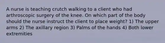 A nurse is teaching crutch walking to a client who had arthroscopic surgery of the knee. On which part of the body should the nurse instruct the client to place weight? 1) The upper arms 2) The axillary region 3) Palms of the hands 4) Both lower extremities