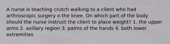 A nurse is teaching crutch walking to a client who had arthroscopic surgery o the knee. On which part of the body should the nurse instruct the client to place weight? 1. the upper arms 2. axillary region 3. palms of the hands 4. both lower extremities