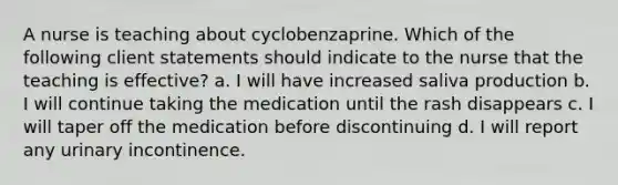 A nurse is teaching about cyclobenzaprine. Which of the following client statements should indicate to the nurse that the teaching is effective? a. I will have increased saliva production b. I will continue taking the medication until the rash disappears c. I will taper off the medication before discontinuing d. I will report any urinary incontinence.