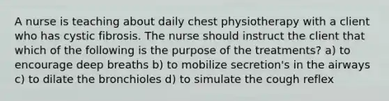 A nurse is teaching about daily chest physiotherapy with a client who has cystic fibrosis. The nurse should instruct the client that which of the following is the purpose of the treatments? a) to encourage deep breaths b) to mobilize secretion's in the airways c) to dilate the bronchioles d) to simulate the cough reflex