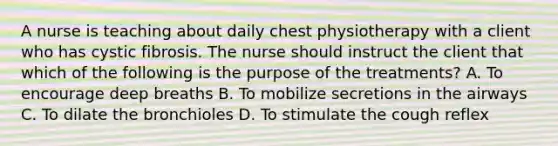 A nurse is teaching about daily chest physiotherapy with a client who has cystic fibrosis. The nurse should instruct the client that which of the following is the purpose of the treatments? A. To encourage deep breaths B. To mobilize secretions in the airways C. To dilate the bronchioles D. To stimulate the cough reflex