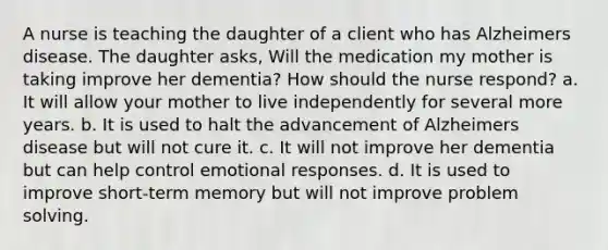 A nurse is teaching the daughter of a client who has Alzheimers disease. The daughter asks, Will the medication my mother is taking improve her dementia? How should the nurse respond? a. It will allow your mother to live independently for several more years. b. It is used to halt the advancement of Alzheimers disease but will not cure it. c. It will not improve her dementia but can help control emotional responses. d. It is used to improve short-term memory but will not improve problem solving.