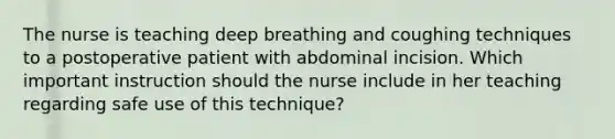 The nurse is teaching deep breathing and coughing techniques to a postoperative patient with abdominal incision. Which important instruction should the nurse include in her teaching regarding safe use of this technique?