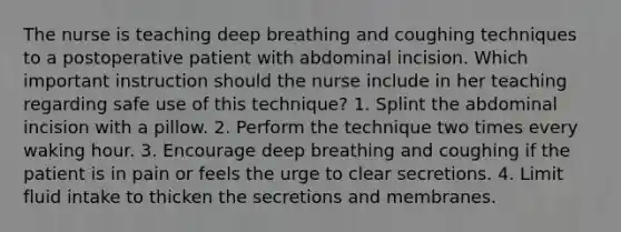 The nurse is teaching deep breathing and coughing techniques to a postoperative patient with abdominal incision. Which important instruction should the nurse include in her teaching regarding safe use of this technique? 1. Splint the abdominal incision with a pillow. 2. Perform the technique two times every waking hour. 3. Encourage deep breathing and coughing if the patient is in pain or feels the urge to clear secretions. 4. Limit fluid intake to thicken the secretions and membranes.