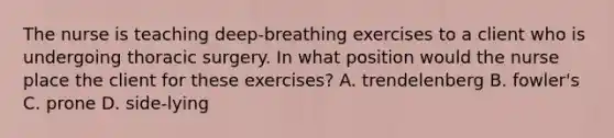 The nurse is teaching deep‑breathing exercises to a client who is undergoing thoracic surgery. In what position would the nurse place the client for these exercises? A. trendelenberg B. fowler's C. prone D. side-lying