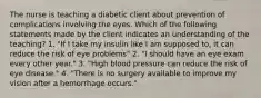 The nurse is teaching a diabetic client about prevention of complications involving the eyes. Which of the following statements made by the client indicates an understanding of the teaching? 1. "If I take my insulin like I am supposed to, it can reduce the risk of eye problems" 2. "I should have an eye exam every other year." 3. "High blood pressure can reduce the risk of eye disease." 4. "There is no surgery available to improve my vision after a hemorrhage occurs."