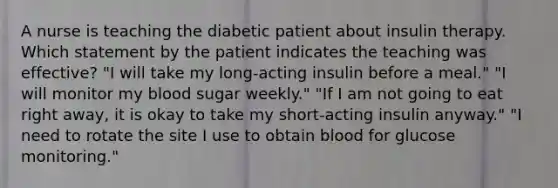 A nurse is teaching the diabetic patient about insulin therapy. Which statement by the patient indicates the teaching was effective? "I will take my long-acting insulin before a meal." "I will monitor my blood sugar weekly." "If I am not going to eat right away, it is okay to take my short-acting insulin anyway." "I need to rotate the site I use to obtain blood for glucose monitoring."