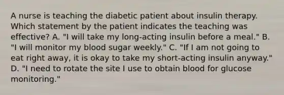 A nurse is teaching the diabetic patient about insulin therapy. Which statement by the patient indicates the teaching was effective? A. "I will take my long-acting insulin before a meal." B. "I will monitor my blood sugar weekly." C. "If I am not going to eat right away, it is okay to take my short-acting insulin anyway." D. "I need to rotate the site I use to obtain blood for glucose monitoring."