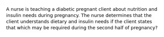 A nurse is teaching a diabetic pregnant client about nutrition and insulin needs during pregnancy. The nurse determines that the client understands dietary and insulin needs if the client states that which may be required during the second half of pregnancy?