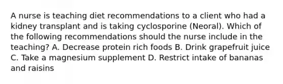 A nurse is teaching diet recommendations to a client who had a kidney transplant and is taking cyclosporine (Neoral). Which of the following recommendations should the nurse include in the teaching? A. Decrease protein rich foods B. Drink grapefruit juice C. Take a magnesium supplement D. Restrict intake of bananas and raisins