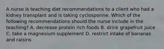 A nurse is teaching diet recommendations to a client who had a kidney transplant and is taking cyclosporine. Which of the following recommendations should the nurse include in the teaching? A. decrease protein rich foods B. drink grapefruit juice C. take a magnesium supplement D. restrict intake of bananas and raisins