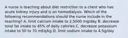 A nurse is teaching about diet restriction to a client who has acute kidney injury and is on hemodialysis. Which of the following recommendations should the nurse include in the teaching? A. limit calcium intake to 2,5000 mg/day B. decrease total fat intake to 45% of daily calories C. decrease potassium intake to 50 to 70 mEq/kg D. limit sodium intake to 4.5g/day