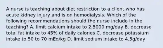 A nurse is teaching about diet restriction to a client who has acute kidney injury and is on hemodialysis. Which of the following recommendations should the nurse include in the teaching? A. limit calcium intake to 2,5000 mg/day B. decrease total fat intake to 45% of daily calories C. decrease potassium intake to 50 to 70 mEq/kg D. limit sodium intake to 4.5g/day