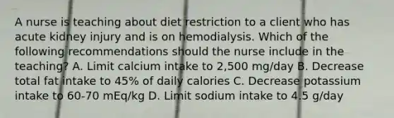 A nurse is teaching about diet restriction to a client who has acute kidney injury and is on hemodialysis. Which of the following recommendations should the nurse include in the teaching? A. Limit calcium intake to 2,500 mg/day B. Decrease total fat intake to 45% of daily calories C. Decrease potassium intake to 60-70 mEq/kg D. Limit sodium intake to 4.5 g/day