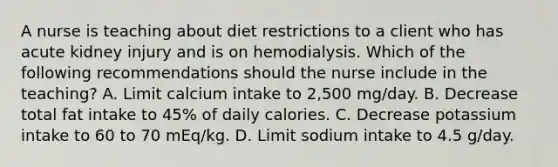 A nurse is teaching about diet restrictions to a client who has acute kidney injury and is on hemodialysis. Which of the following recommendations should the nurse include in the teaching? A. Limit calcium intake to 2,500 mg/day. B. Decrease total fat intake to 45% of daily calories. C. Decrease potassium intake to 60 to 70 mEq/kg. D. Limit sodium intake to 4.5 g/day.