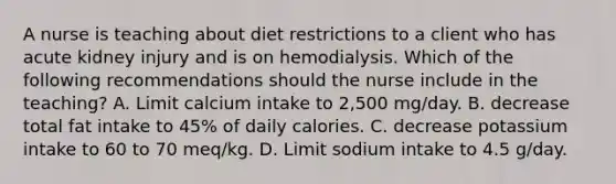 A nurse is teaching about diet restrictions to a client who has acute kidney injury and is on hemodialysis. Which of the following recommendations should the nurse include in the teaching? A. Limit calcium intake to 2,500 mg/day. B. decrease total fat intake to 45% of daily calories. C. decrease potassium intake to 60 to 70 meq/kg. D. Limit sodium intake to 4.5 g/day.