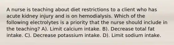 A nurse is teaching about diet restrictions to a client who has acute kidney injury and is on hemodialysis. Which of the following electrolytes is a priority that the nurse should include in the teaching? A). Limit calcium intake. B). Decrease total fat intake. C). Decrease potassium intake. D). Limit sodium intake.