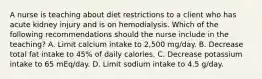 A nurse is teaching about diet restrictions to a client who has acute kidney injury and is on hemodialysis. Which of the following recommendations should the nurse include in the teaching? A. Limit calcium intake to 2,500 mg/day. B. Decrease total fat intake to 45% of daily calories. C. Decrease potassium intake to 65 mEq/day. D. Limit sodium intake to 4.5 g/day.