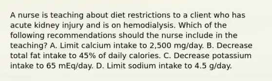 A nurse is teaching about diet restrictions to a client who has acute kidney injury and is on hemodialysis. Which of the following recommendations should the nurse include in the teaching? A. Limit calcium intake to 2,500 mg/day. B. Decrease total fat intake to 45% of daily calories. C. Decrease potassium intake to 65 mEq/day. D. Limit sodium intake to 4.5 g/day.