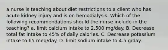 a nurse is teaching about diet restrictions to a client who has acute kidney injury and is on hemodialysis. Which of the following recommendations should the nurse include in the teaching? a. limit calcium intake to 2,500 mg/day. B. Decrease total fat intake to 45% of daily calories. C. Decrease potassium intake to 65 meq/day. D. limit sodium intake to 4.5 g/day.