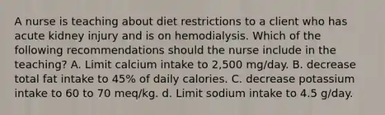 A nurse is teaching about diet restrictions to a client who has acute kidney injury and is on hemodialysis. Which of the following recommendations should the nurse include in the teaching? A. Limit calcium intake to 2,500 mg/day. B. decrease total fat intake to 45% of daily calories. C. decrease potassium intake to 60 to 70 meq/kg. d. Limit sodium intake to 4.5 g/day.