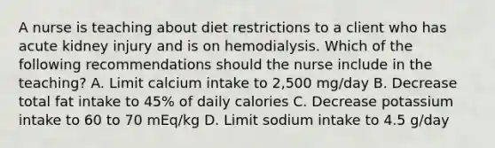 A nurse is teaching about diet restrictions to a client who has acute kidney injury and is on hemodialysis. Which of the following recommendations should the nurse include in the teaching? A. Limit calcium intake to 2,500 mg/day B. Decrease total fat intake to 45% of daily calories C. Decrease potassium intake to 60 to 70 mEq/kg D. Limit sodium intake to 4.5 g/day