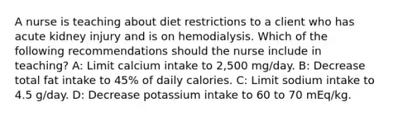 A nurse is teaching about diet restrictions to a client who has acute kidney injury and is on hemodialysis. Which of the following recommendations should the nurse include in teaching? A: Limit calcium intake to 2,500 mg/day. B: Decrease total fat intake to 45% of daily calories. C: Limit sodium intake to 4.5 g/day. D: Decrease potassium intake to 60 to 70 mEq/kg.