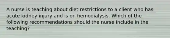 A nurse is teaching about diet restrictions to a client who has acute kidney injury and is on hemodialysis. Which of the following recommendations should the nurse include in the teaching?