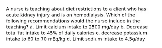 A nurse is teaching about diet restrictions to a client who has acute kidney injury and is on hemodialysis. Which of the following recommendations would the nurse include in the teaching? a. Limit calcium intake to 2500 mg/day b. Decrease total fat intake to 45% of daily calories c. decrease potassium intake to 60 to 70 mEq/kg d. Limit sodium intake to 4.5g/day