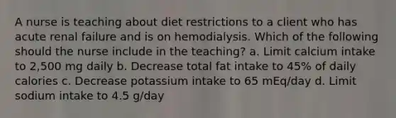 A nurse is teaching about diet restrictions to a client who has acute renal failure and is on hemodialysis. Which of the following should the nurse include in the teaching? a. Limit calcium intake to 2,500 mg daily b. Decrease total fat intake to 45% of daily calories c. Decrease potassium intake to 65 mEq/day d. Limit sodium intake to 4.5 g/day