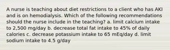 A nurse is teaching about diet restrictions to a client who has AKI and is on hemodialysis. Which of the following recommendations should the nurse include in the teaching? a. limit calcium intake to 2,500 mg/day b. decrease total fat intake to 45% of daily calories c. decrease potassium intake to 65 mEq/day d. limit sodium intake to 4.5 g/day