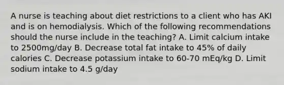 A nurse is teaching about diet restrictions to a client who has AKI and is on hemodialysis. Which of the following recommendations should the nurse include in the teaching? A. Limit calcium intake to 2500mg/day B. Decrease total fat intake to 45% of daily calories C. Decrease potassium intake to 60-70 mEq/kg D. Limit sodium intake to 4.5 g/day