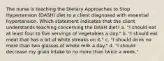 The nurse is teaching the Dietary Approaches to Stop Hypertension (DASH) diet to a client diagnosed with essential hypertension. Which statement indicates that the client understands teaching concerning the DASH diet? a. "I should eat at least four to five servings of vegetables a day." b. "I should eat meat that has a lot of white streaks on it." c. "I should drink no more than two glasses of whole milk a day." d. "I should decrease my grain intake to no more than twice a week."