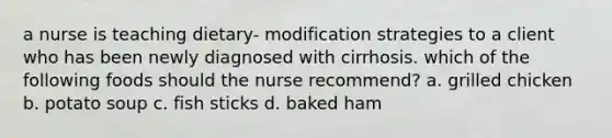 a nurse is teaching dietary- modification strategies to a client who has been newly diagnosed with cirrhosis. which of the following foods should the nurse recommend? a. grilled chicken b. potato soup c. fish sticks d. baked ham