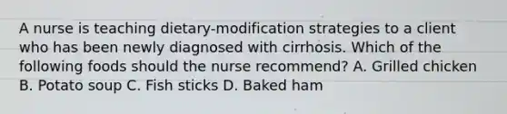 A nurse is teaching dietary-modification strategies to a client who has been newly diagnosed with cirrhosis. Which of the following foods should the nurse recommend? A. Grilled chicken B. Potato soup C. Fish sticks D. Baked ham