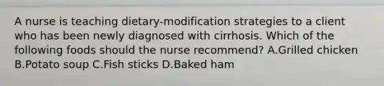 A nurse is teaching dietary-modification strategies to a client who has been newly diagnosed with cirrhosis. Which of the following foods should the nurse recommend? A.Grilled chicken B.Potato soup C.Fish sticks D.Baked ham