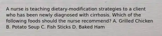 A nurse is teaching dietary-modification strategies to a client who has been newly diagnosed with cirrhosis. Which of the following foods should the nurse recommend? A. Grilled Chicken B. Potato Soup C. Fish Sticks D. Baked Ham