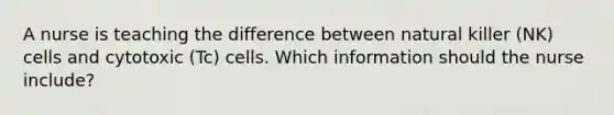 A nurse is teaching the difference between natural killer (NK) cells and cytotoxic (Tc) cells. Which information should the nurse include?