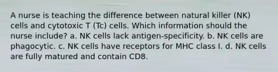 A nurse is teaching the difference between natural killer (NK) cells and cytotoxic T (Tc) cells. Which information should the nurse include? a. NK cells lack antigen-specificity. b. NK cells are phagocytic. c. NK cells have receptors for MHC class I. d. NK cells are fully matured and contain CD8.