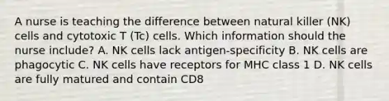 A nurse is teaching the difference between natural killer (NK) cells and cytotoxic T (Tc) cells. Which information should the nurse include? A. NK cells lack antigen-specificity B. NK cells are phagocytic C. NK cells have receptors for MHC class 1 D. NK cells are fully matured and contain CD8