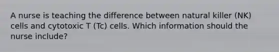 A nurse is teaching the difference between natural killer (NK) cells and cytotoxic T (Tc) cells. Which information should the nurse include?